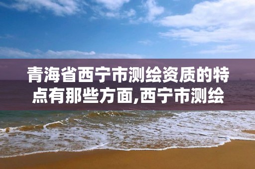 青海省西宁市测绘资质的特点有那些方面,西宁市测绘院招聘公示。