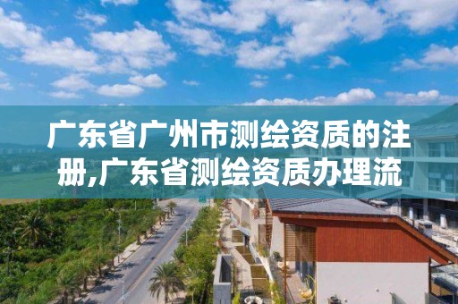 广东省广州市测绘资质的注册,广东省测绘资质办理流程