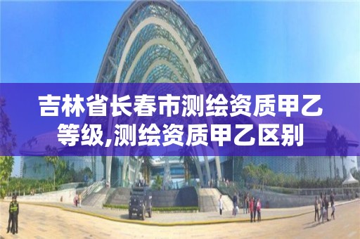 吉林省长春市测绘资质甲乙等级,测绘资质甲乙区别