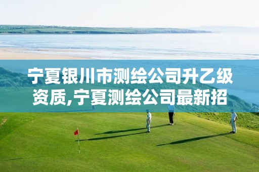 宁夏银川市测绘公司升乙级资质,宁夏测绘公司最新招聘