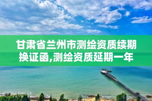 甘肃省兰州市测绘资质续期换证函,测绘资质延期一年