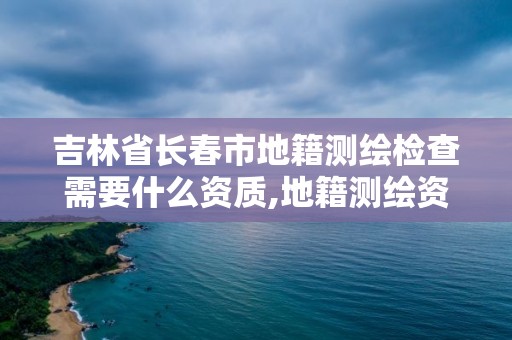 吉林省长春市地籍测绘检查需要什么资质,地籍测绘资质要求。