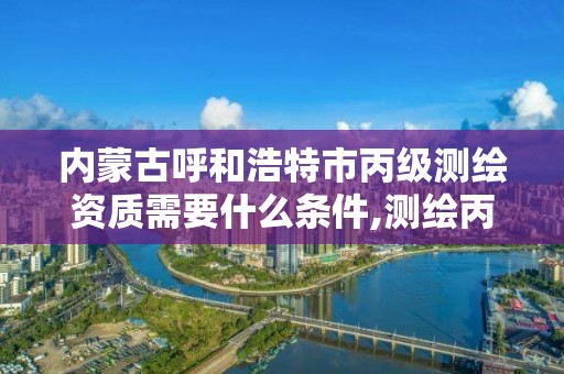 内蒙古呼和浩特市丙级测绘资质需要什么条件,测绘丙级资质人员条件。