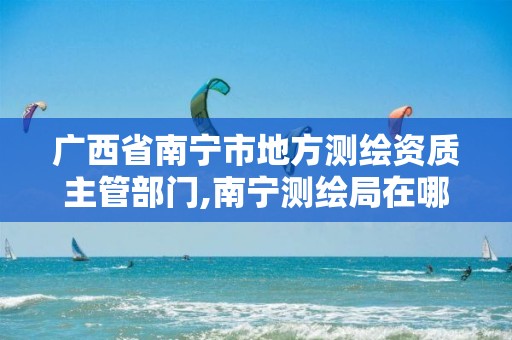 广西省南宁市地方测绘资质主管部门,南宁测绘局在哪。