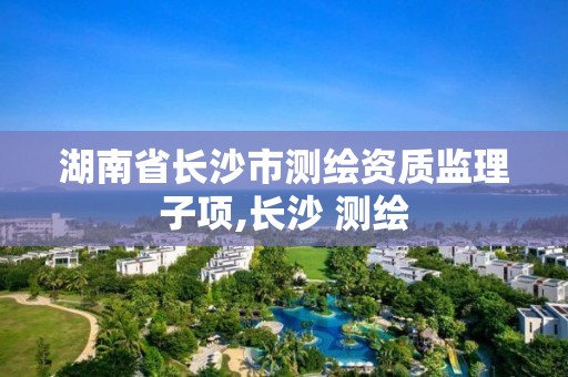 湖南省长沙市测绘资质监理子项,长沙 测绘