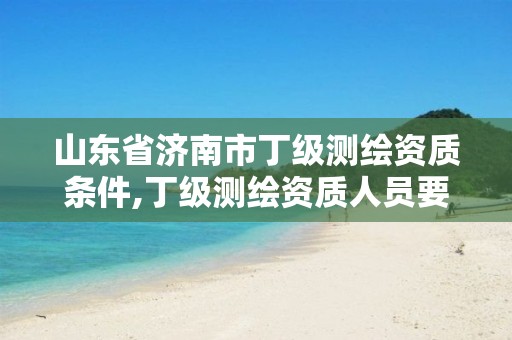 山东省济南市丁级测绘资质条件,丁级测绘资质人员要求