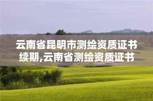 云南省昆明市测绘资质证书续期,云南省测绘资质证书延期公告