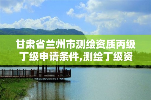 甘肃省兰州市测绘资质丙级丁级申请条件,测绘丁级资质申报条件。