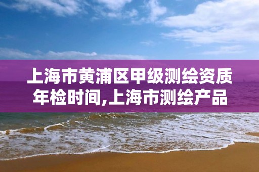 上海市黄浦区甲级测绘资质年检时间,上海市测绘产品质量