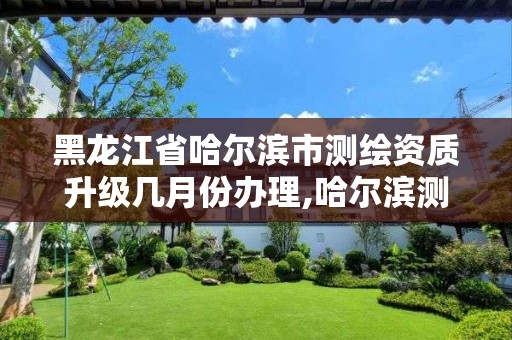 黑龙江省哈尔滨市测绘资质升级几月份办理,哈尔滨测绘局是干什么的。