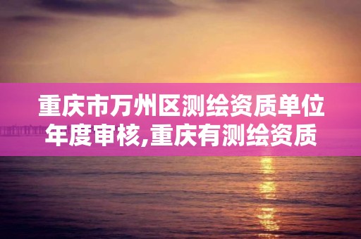 重庆市万州区测绘资质单位年度审核,重庆有测绘资质测绘公司大全