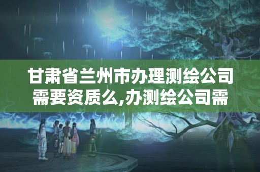 甘肃省兰州市办理测绘公司需要资质么,办测绘公司需要些什么资质。