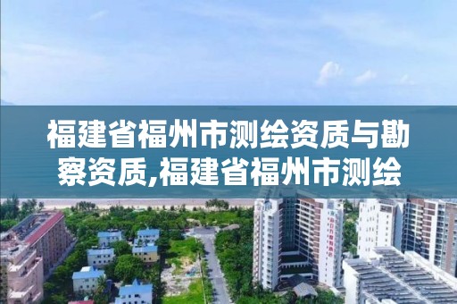 福建省福州市测绘资质与勘察资质,福建省福州市测绘资质与勘察资质合并