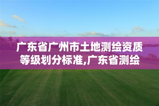 广东省广州市土地测绘资质等级划分标准,广东省测绘资质办理流程。