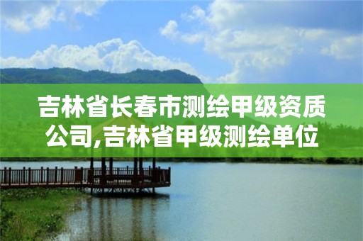 吉林省长春市测绘甲级资质公司,吉林省甲级测绘单位名单