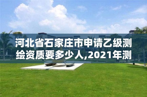 河北省石家庄市申请乙级测绘资质要多少人,2021年测绘乙级资质申报制度。