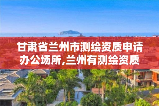 甘肃省兰州市测绘资质申请办公场所,兰州有测绘资质的公司有