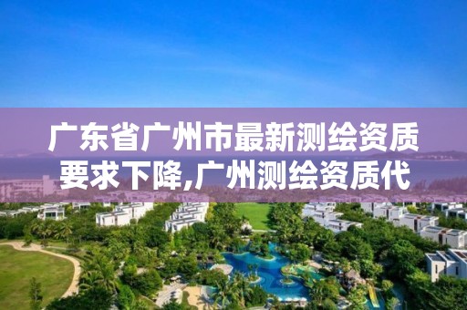 广东省广州市最新测绘资质要求下降,广州测绘资质代办