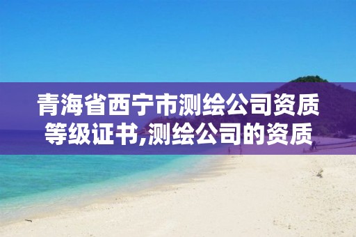 青海省西宁市测绘公司资质等级证书,测绘公司的资质级别。