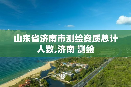 山东省济南市测绘资质总计人数,济南 测绘