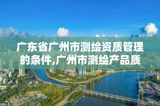 广东省广州市测绘资质管理的条件,广州市测绘产品质量检验中心