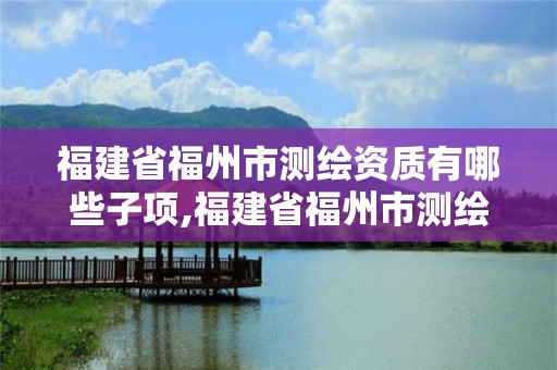 福建省福州市测绘资质有哪些子项,福建省福州市测绘资质有哪些子项目公司