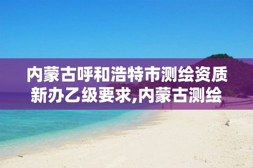 内蒙古呼和浩特市测绘资质新办乙级要求,内蒙古测绘资质延期公告