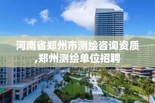 河南省郑州市测绘咨询资质,郑州测绘单位招聘