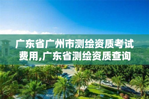 广东省广州市测绘资质考试费用,广东省测绘资质查询