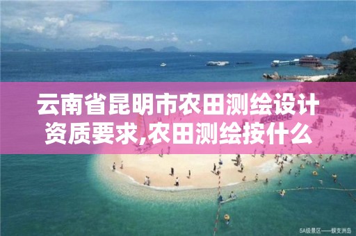 云南省昆明市农田测绘设计资质要求,农田测绘按什么标准