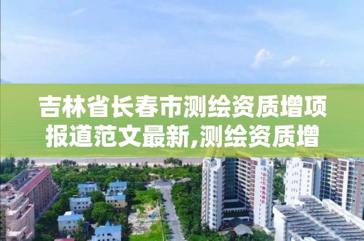 吉林省长春市测绘资质增项报道范文最新,测绘资质增项需要准备的材料。