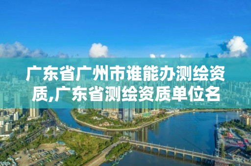 广东省广州市谁能办测绘资质,广东省测绘资质单位名单