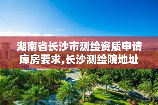 湖南省长沙市测绘资质申请库房要求,长沙测绘院地址