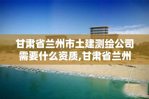 甘肃省兰州市土建测绘公司需要什么资质,甘肃省兰州市土建测绘公司需要什么资质证书。