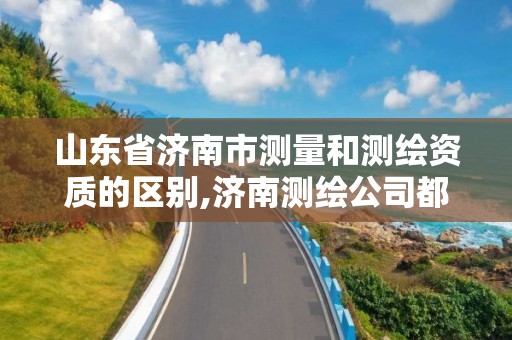 山东省济南市测量和测绘资质的区别,济南测绘公司都有哪些。