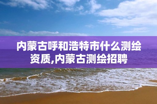 内蒙古呼和浩特市什么测绘资质,内蒙古测绘招聘