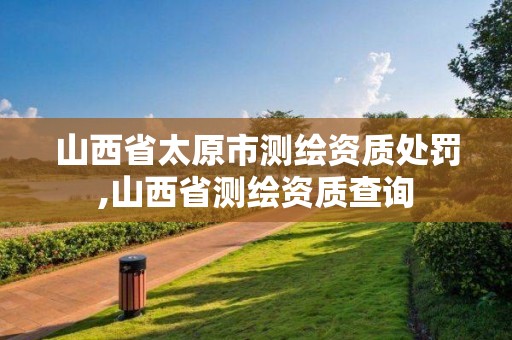 山西省太原市测绘资质处罚,山西省测绘资质查询