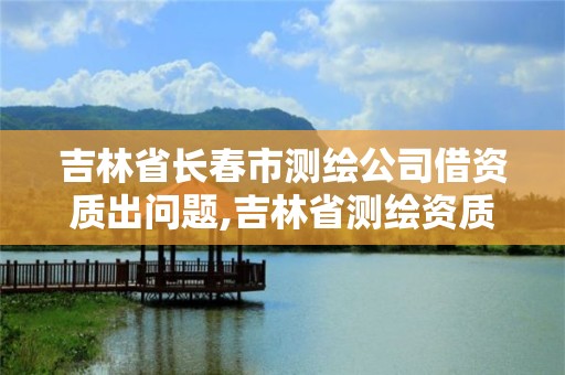 吉林省长春市测绘公司借资质出问题,吉林省测绘资质查询。