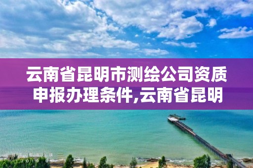 云南省昆明市测绘公司资质申报办理条件,云南省昆明市测绘公司资质申报办理条件是什么