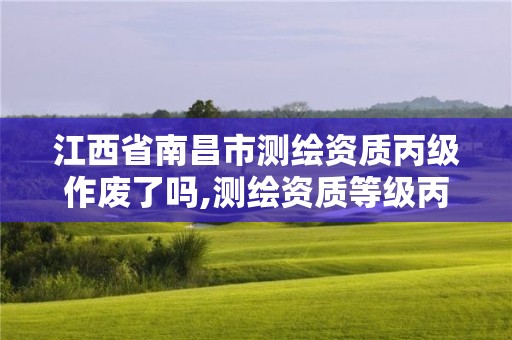 江西省南昌市测绘资质丙级作废了吗,测绘资质等级丙级是什么意思。