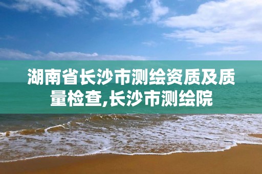 湖南省长沙市测绘资质及质量检查,长沙市测绘院