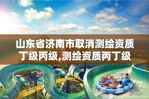 山东省济南市取消测绘资质丁级丙级,测绘资质丙丁级取消时间