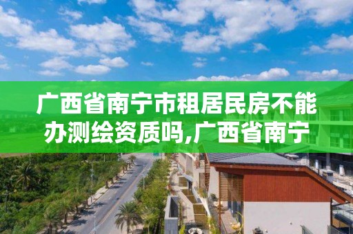 广西省南宁市租居民房不能办测绘资质吗,广西省南宁市租居民房不能办测绘资质吗为什么