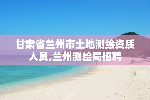 甘肃省兰州市土地测绘资质人员,兰州测绘局招聘