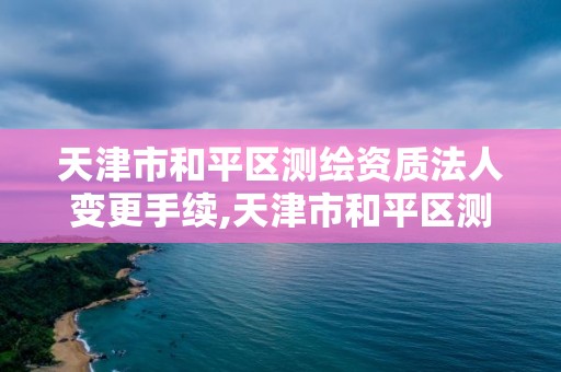 天津市和平区测绘资质法人变更手续,天津市和平区测绘资质法人变更手续流程