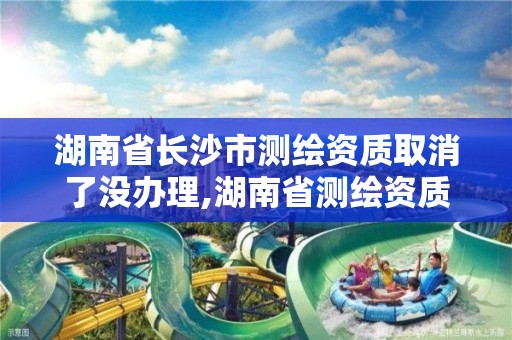 湖南省长沙市测绘资质取消了没办理,湖南省测绘资质申请公示