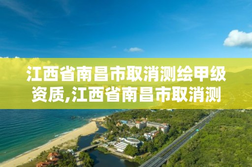 江西省南昌市取消测绘甲级资质,江西省南昌市取消测绘甲级资质了吗