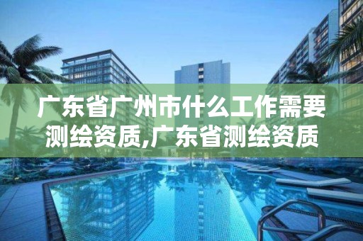 广东省广州市什么工作需要测绘资质,广东省测绘资质办理流程。