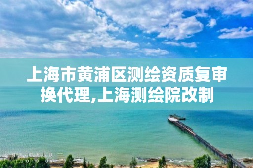 上海市黄浦区测绘资质复审换代理,上海测绘院改制