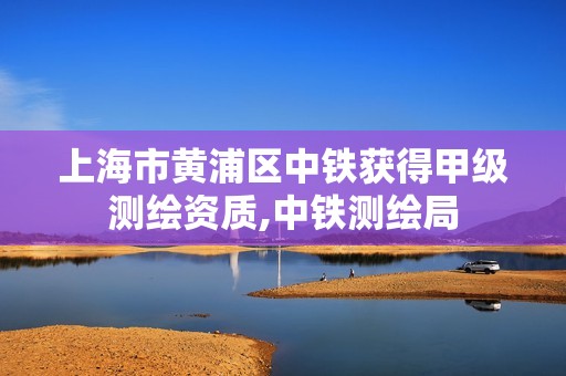 上海市黄浦区中铁获得甲级测绘资质,中铁测绘局